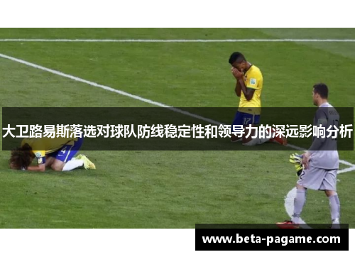 大卫路易斯落选对球队防线稳定性和领导力的深远影响分析
