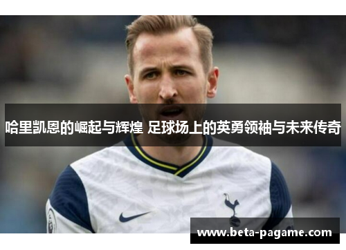 哈里凯恩的崛起与辉煌 足球场上的英勇领袖与未来传奇