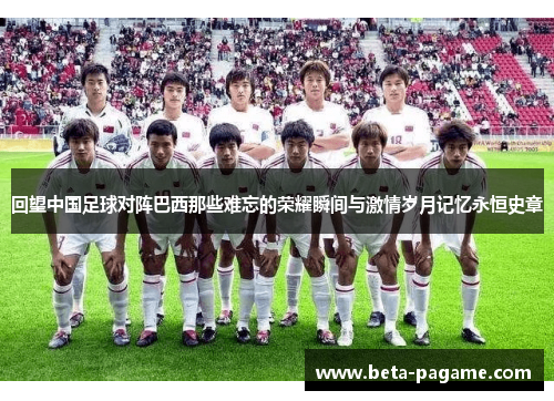回望中国足球对阵巴西那些难忘的荣耀瞬间与激情岁月记忆永恒史章 回望中国足球对阵巴西那些难忘的荣耀瞬间与激情岁月记忆永恒史章