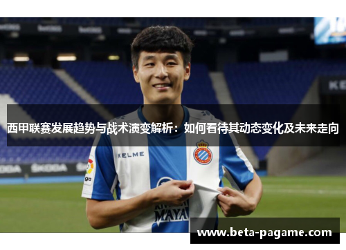 西甲联赛发展趋势与战术演变解析:如何看待其动态变化及未来走向 西甲联赛发展趋势与战术演变解析:如何看待其动态变化及未来走向