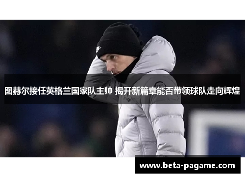 图赫尔接任英格兰国家队主帅 揭开新篇章能否带领球队走向辉煌 图赫尔接任英格兰国家队主帅 揭开新篇章能否带领球队走向辉煌