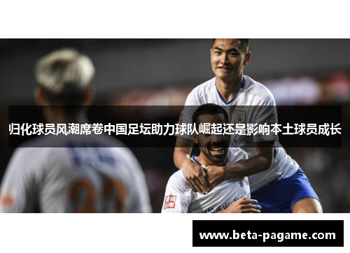 归化球员风潮席卷中国足坛助力球队崛起还是影响本土球员成长