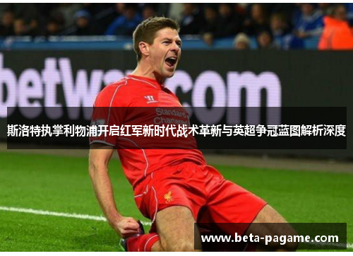 斯洛特执掌利物浦开启红军新时代战术革新与英超争冠蓝图解析深度 斯洛特执掌利物浦开启红军新时代战术革新与英超争冠蓝图解析深度