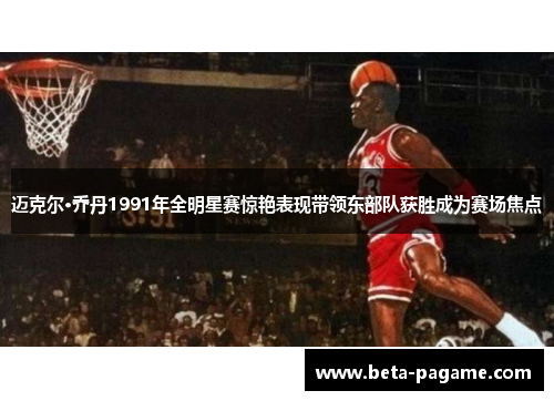 迈克尔·乔丹1991年全明星赛惊艳表现带领东部队获胜成为赛场焦点