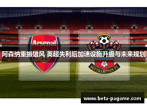 阿森纳重振雄风 英超失利后加速设施升级与未来规划