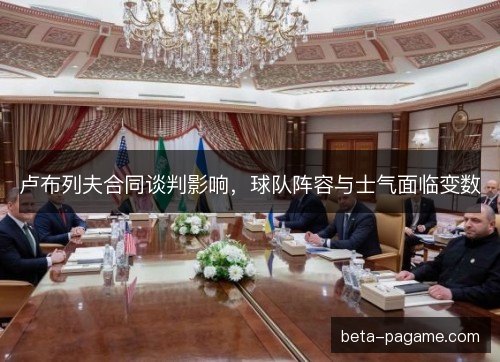 卢布列夫合同谈判影响，球队阵容与士气面临变数