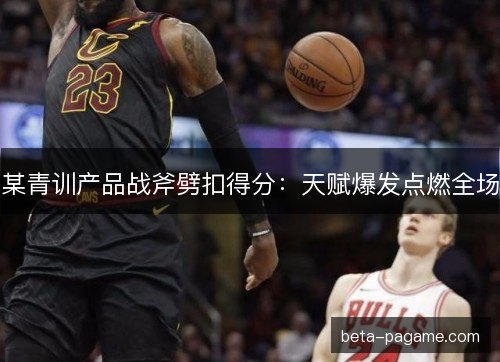 某青训产品战斧劈扣得分：天赋爆发点燃全场